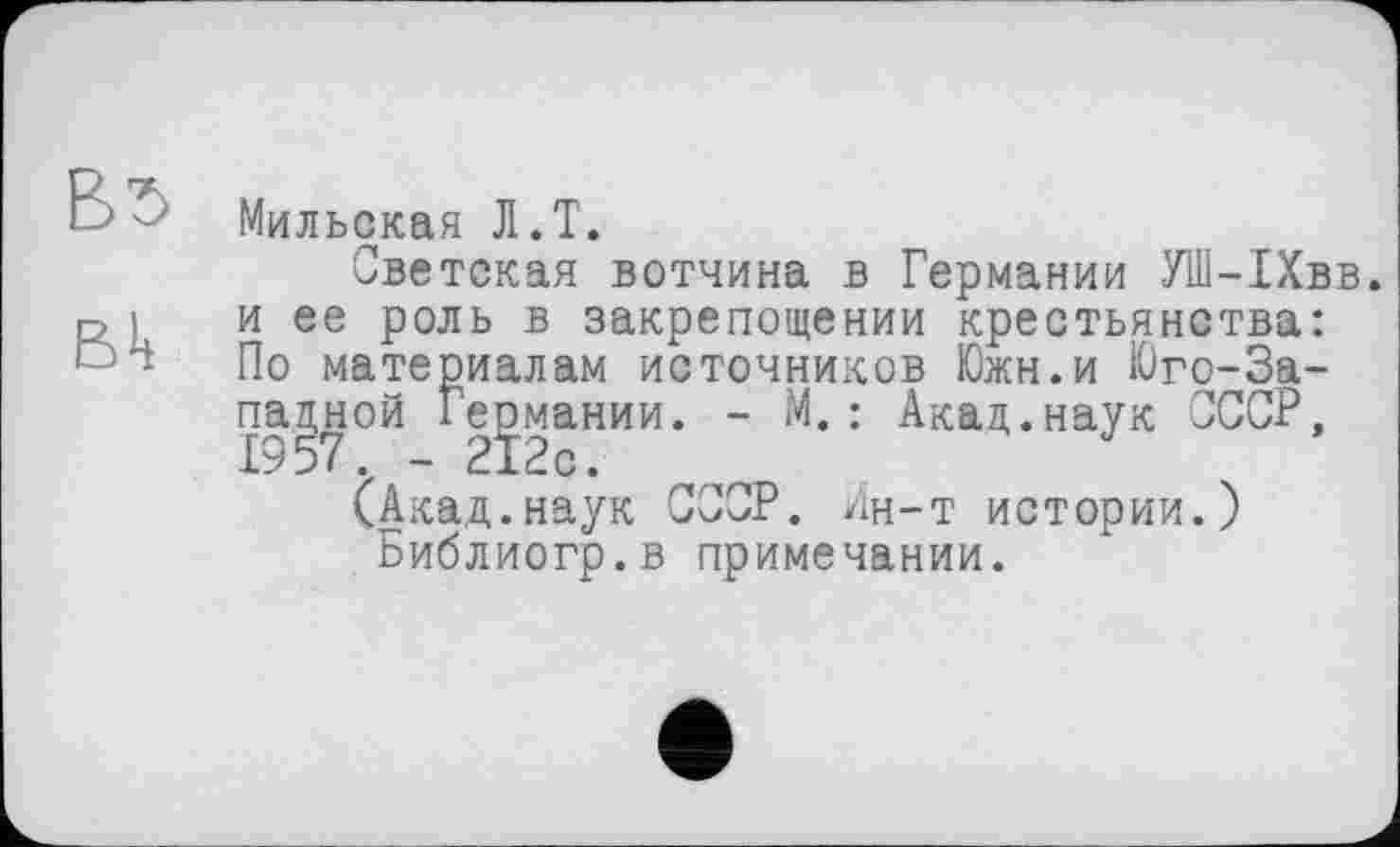 ﻿Мильская Л.T.
Светская вотчина в Германии УШ-1Хвв. и ее роль в закрепощении крестьянства: По материалам источников Южн.и Юго-Западной Германии. - М. : Акад.наук СССР, 1957. - 212с.
(Акад.наук СССР. Ин-т истории.) Библиогр.в примечании.